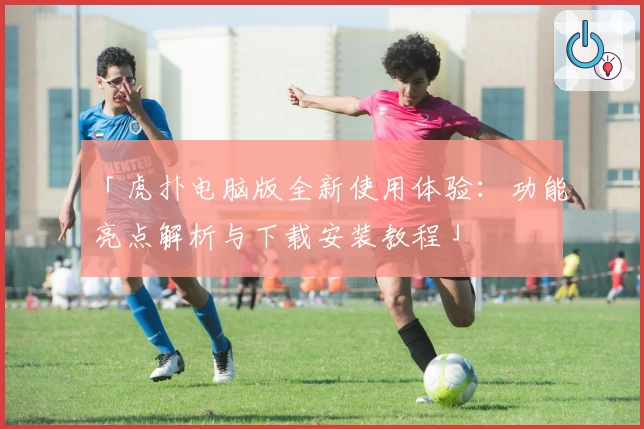 「虎扑电脑版全新使用体验：功能亮点解析与下载安装教程」