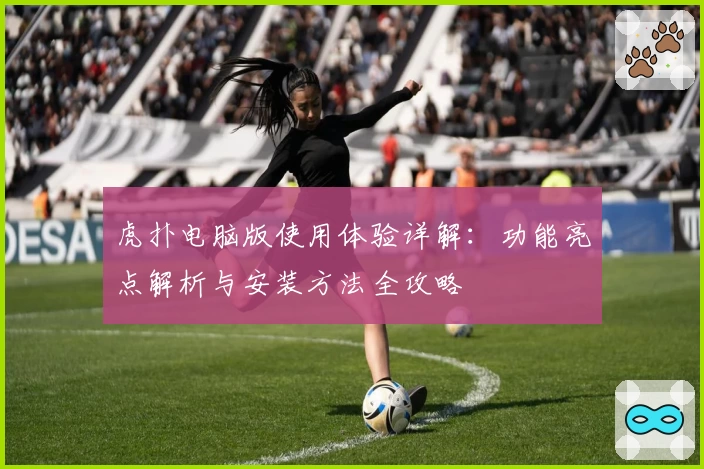 虎扑电脑版使用体验详解:功能亮点解析与安装方法全攻略