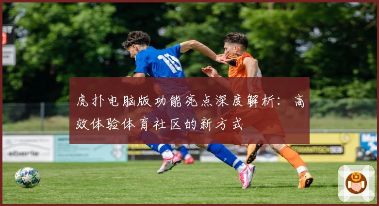 虎扑电脑版功能亮点深度解析：高效体验体育社区的新方式