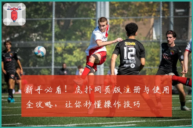 新手必看！虎扑网页版注册与使用全攻略，让你秒懂操作技巧