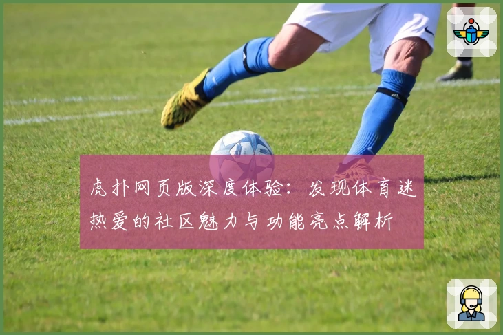 虎扑网页版深度体验：发现体育迷热爱的社区魅力与功能亮点解析
