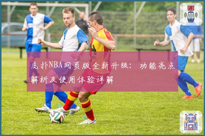 虎扑NBA网页版全新升级：功能亮点解析及使用体验详解
