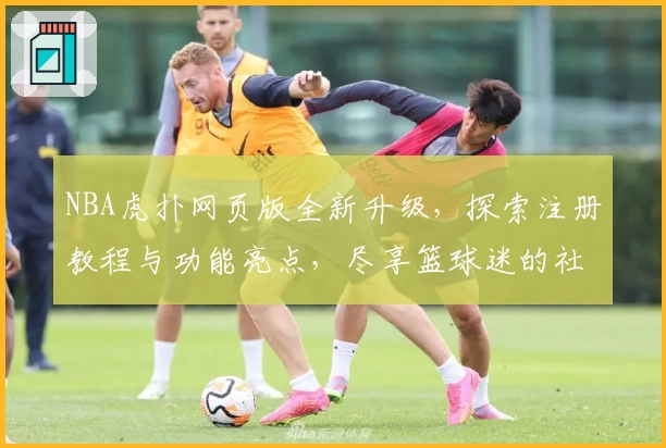 NBA虎扑网页版全新升级，探索注册教程与功能亮点，尽享篮球迷的社群互动体验