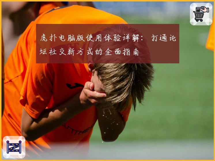 虎扑电脑版使用体验详解：打通论坛社交新方式的全面指南