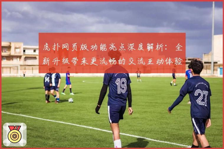 虎扑网页版功能亮点深度解析：全新升级带来更流畅的交流互动体验