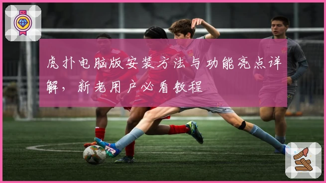 虎扑电脑版安装方法与功能亮点详解，新老用户必看教程