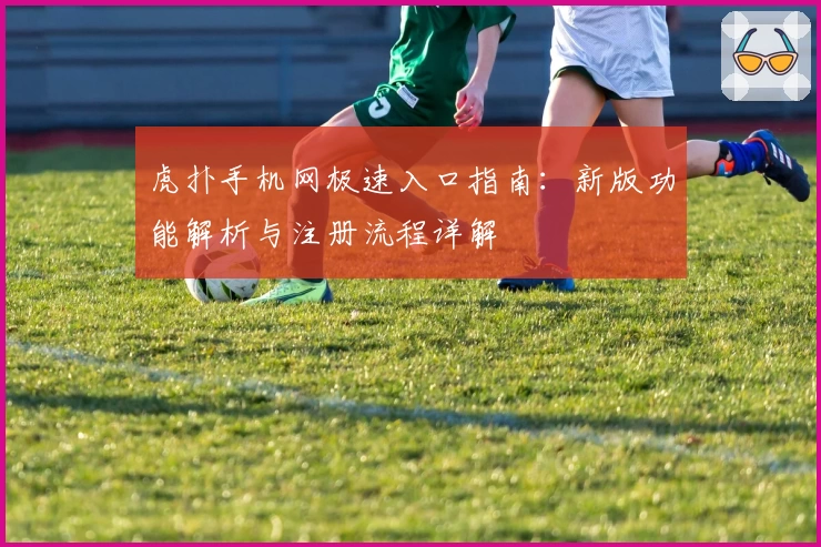 虎扑手机网极速入口指南:新版功能解析与注册流程详解