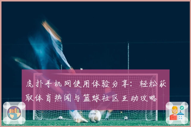 虎扑手机网使用体验分享：轻松获取体育热闻与篮球社区互动攻略