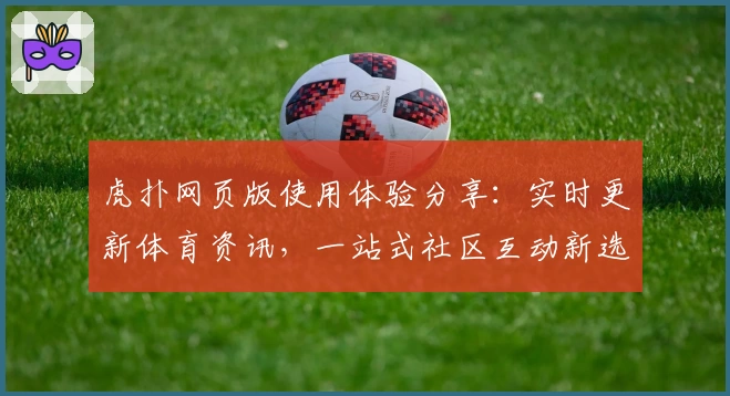 虎扑网页版使用体验分享：实时更新体育资讯，一站式社区互动新选择