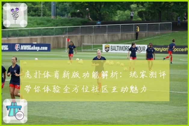 虎扑体育新版功能解析：玩家测评带你体验全方位社区互动魅力