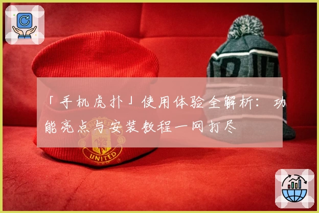 「手机虎扑」使用体验全解析：功能亮点与安装教程一网打尽