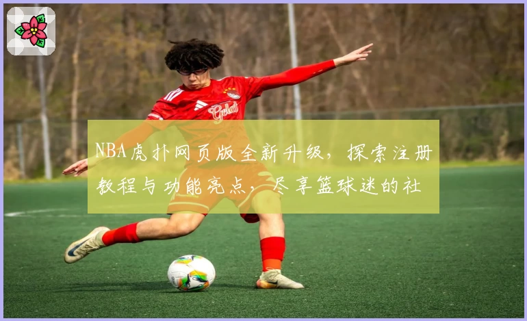 NBA虎扑网页版全新升级，探索注册教程与功能亮点，尽享篮球迷的社群互动体验