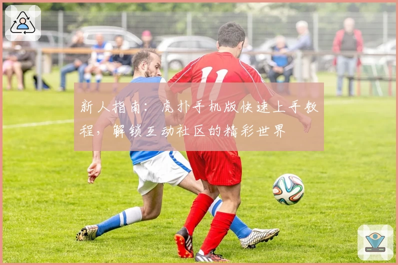 新人指南：虎扑手机版快速上手教程，解锁互动社区的精彩世界