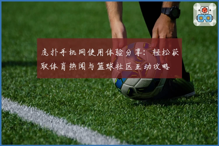 虎扑手机网使用体验分享:轻松获取体育热闻与篮球社区互动攻略