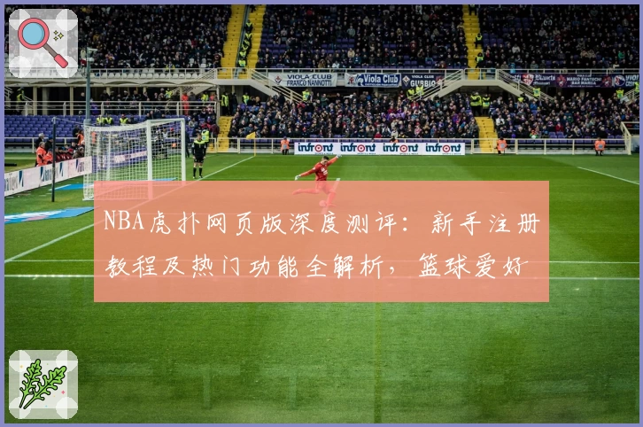 NBA虎扑网页版深度测评：新手注册教程及热门功能全解析，篮球爱好者必备指南