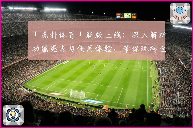 「虎扑体育」新版上线：深入解析功能亮点与使用体验，带你玩转全新赛事社区