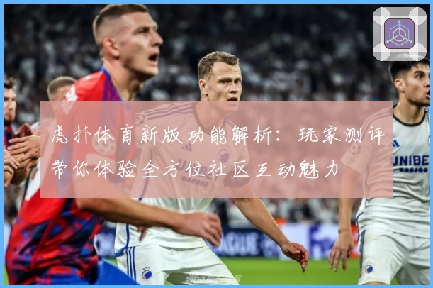虎扑体育新版功能解析：玩家测评带你体验全方位社区互动魅力