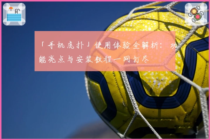 「手机虎扑」使用体验全解析：功能亮点与安装教程一网打尽