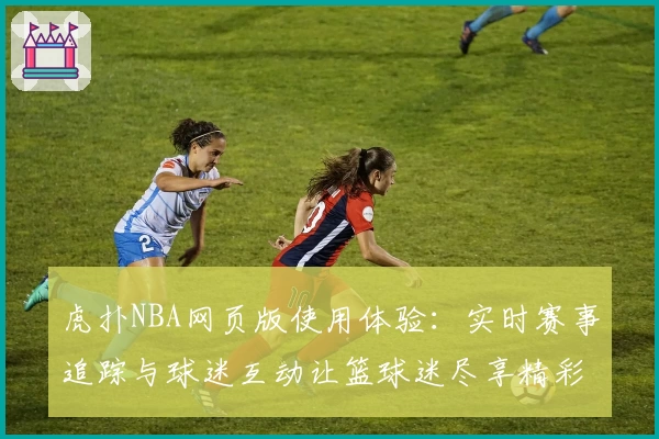 虎扑NBA网页版使用体验：实时赛事追踪与球迷互动让篮球迷尽享精彩