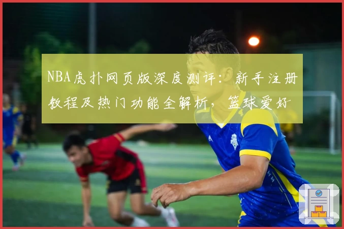 NBA虎扑网页版深度测评：新手注册教程及热门功能全解析，篮球爱好者必备指南