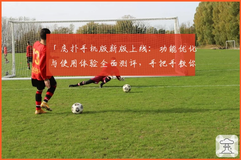 「虎扑手机版新版上线：功能优化与使用体验全面测评，手把手教你快速上手注册教程」