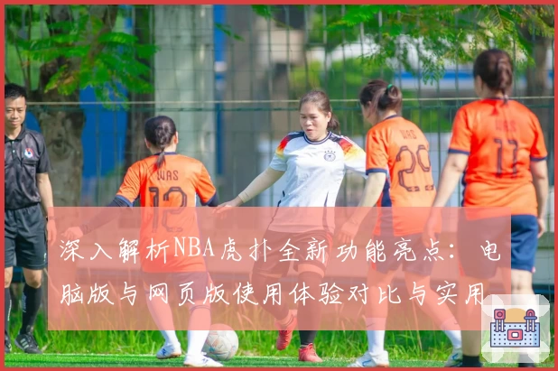 深入解析NBA虎扑全新功能亮点:电脑版与网页版使用体验对比与实用技巧分享