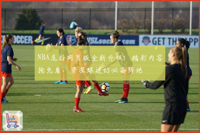 NBA虎扑网页版全新升级：精彩内容抢先看，资深球迷的必备阵地