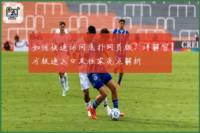 如何快速访问虎扑网页版？详解官方极速入口及独家亮点解析