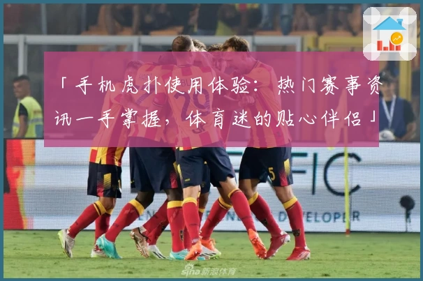 「手机虎扑使用体验:热门赛事资讯一手掌握,体育迷的贴心伴侣」