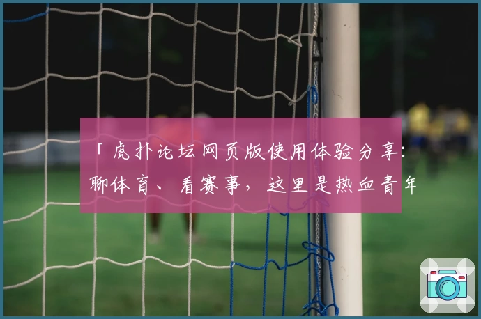 「虎扑论坛网页版使用体验分享：聊体育、看赛事，这里是热血青年的聚集地」