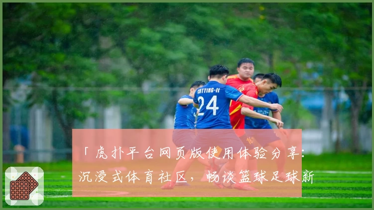 「虎扑平台网页版使用体验分享：沉浸式体育社区，畅谈篮球足球新热闻」