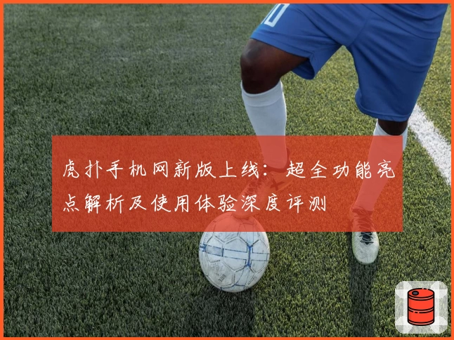 虎扑手机网新版上线：超全功能亮点解析及使用体验深度评测