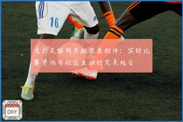 虎扑足球网页版深度测评：实时比赛资讯与社区互动的完美结合