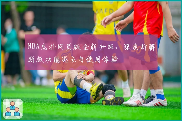 NBA虎扑网页版全新升级，深度拆解新版功能亮点与使用体验