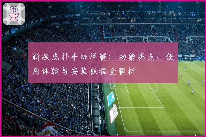新版虎扑手机详解：功能亮点、使用体验与安装教程全解析
