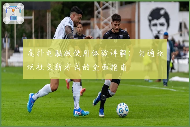 虎扑电脑版使用体验详解:打通论坛社交新方式的全面指南